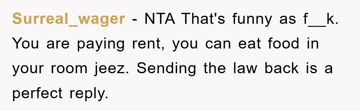 Surreal_wager − NTA That's funny as f__k. You are paying rent, you can eat food in your room jeez. Sending the law back is a perfect reply.