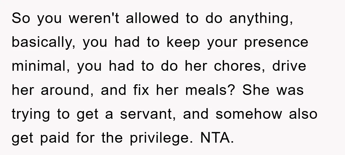So you weren't allowed to do anything, basically, you had to keep your presence minimal, you had to do her chores, drive her around, and fix her meals? She was...