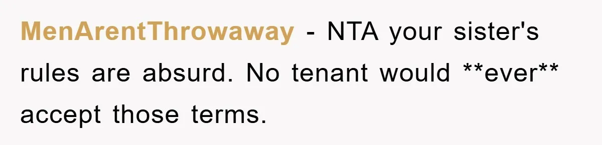 MenArentThrowaway − NTA your sister's rules are absurd. No tenant would **ever** accept those terms.