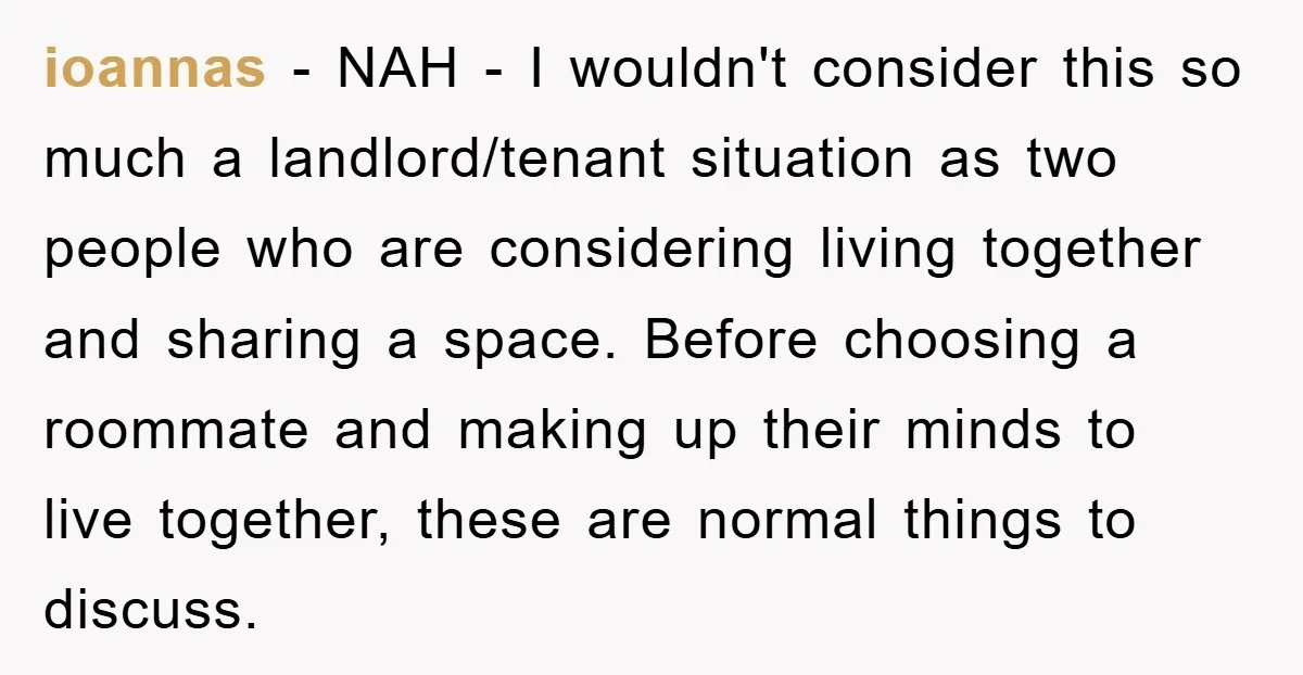 ioannas − NAH - I wouldn't consider this so much a landlord/tenant situation as two people who are considering living together and sharing a space. Before choosing a roommate and...