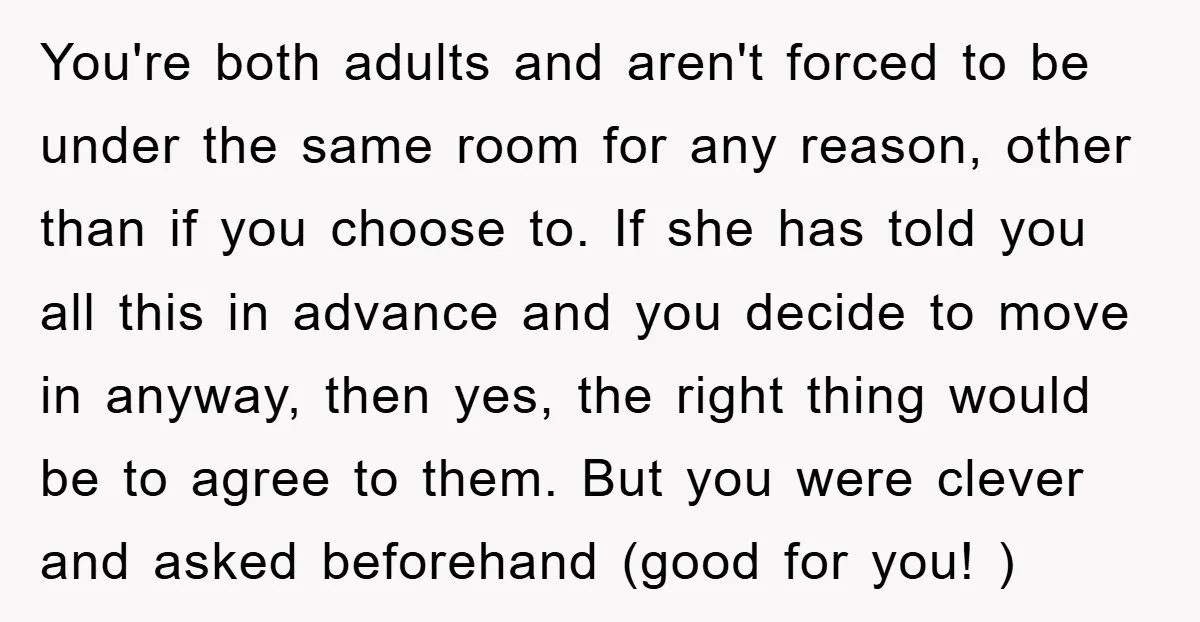 You're both adults and aren't forced to be under the same room for any reason, other than if you choose to. If she has told you all this in advance...