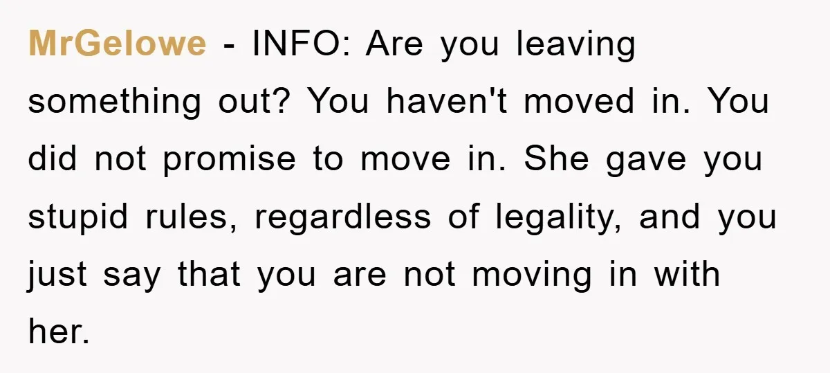MrGelowe − INFO: Are you leaving something out? You haven't moved in. You did not promise to move in. She gave you stupid rules, regardless of legality, and you just...