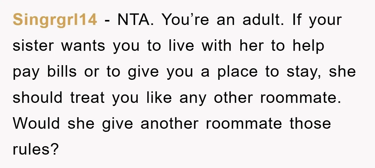 Singrgrl14 − NTA. You’re an adult. If your sister wants you to live with her to help pay bills or to give you a place to stay, she should treat...
