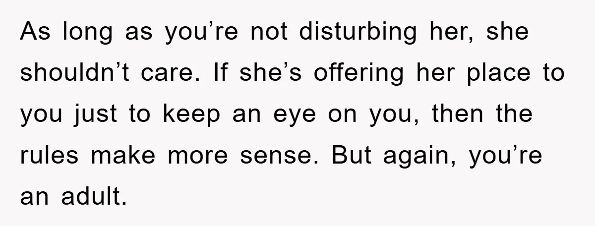 As long as you’re not disturbing her, she shouldn’t care. If she’s offering her place to you just to keep an eye on you, then the rules make more sense....