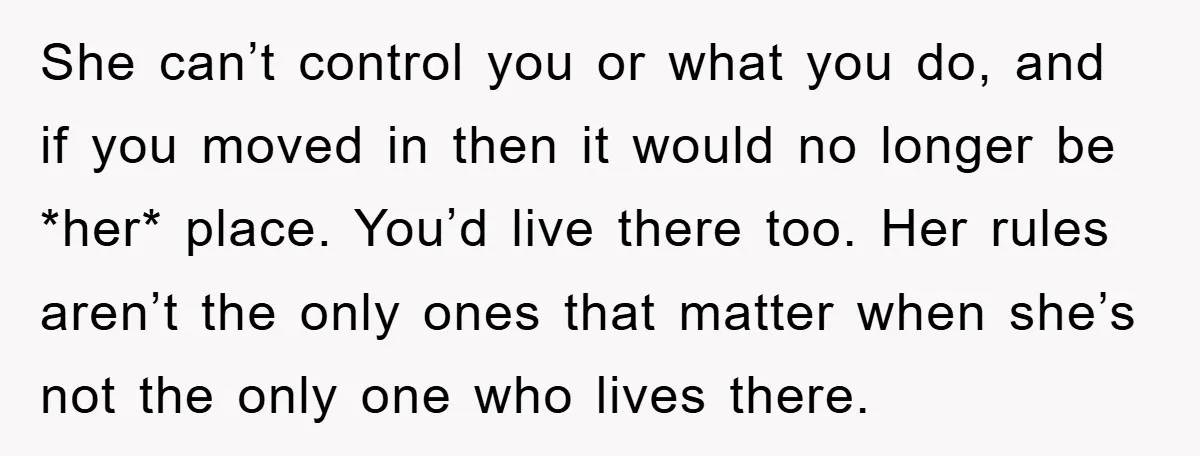 She can’t control you or what you do, and if you moved in then it would no longer be *her* place. You’d live there too. Her rules aren’t the only...