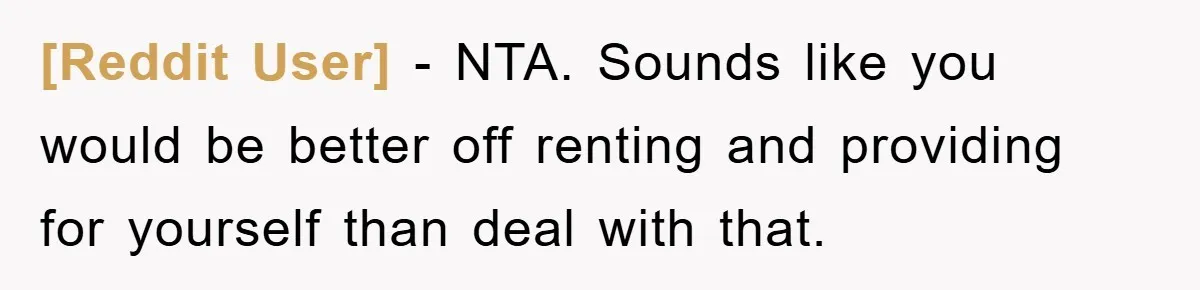 [Reddit User] − NTA. Sounds like you would be better off renting and providing for yourself than deal with that.