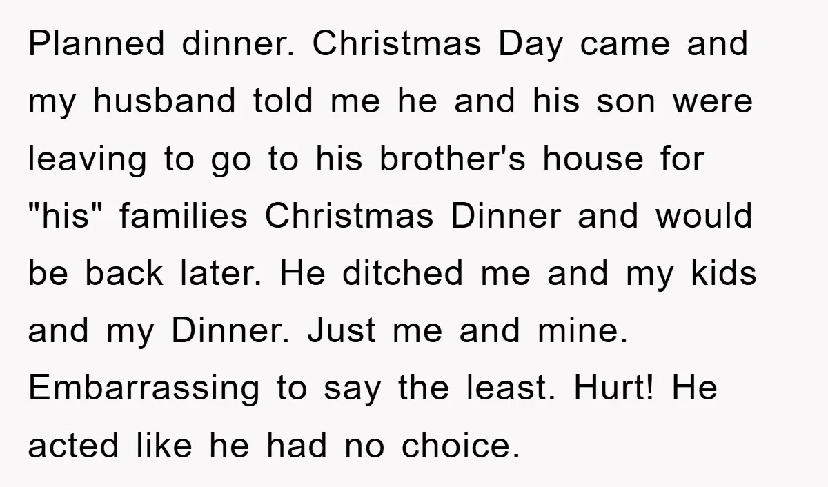 Planned dinner. Christmas Day came and my husband told me he and his son were leaving to go to his brother's house for "his" families Christmas Dinner and would be...
