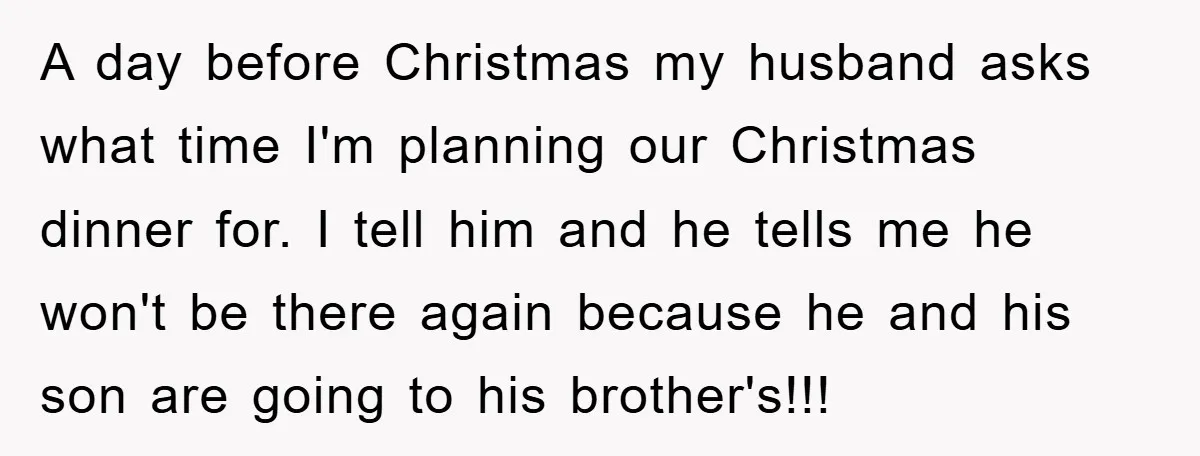 A day before Christmas my husband asks what time I'm planning our Christmas dinner for. I tell him and he tells me he won't be there again because he and...