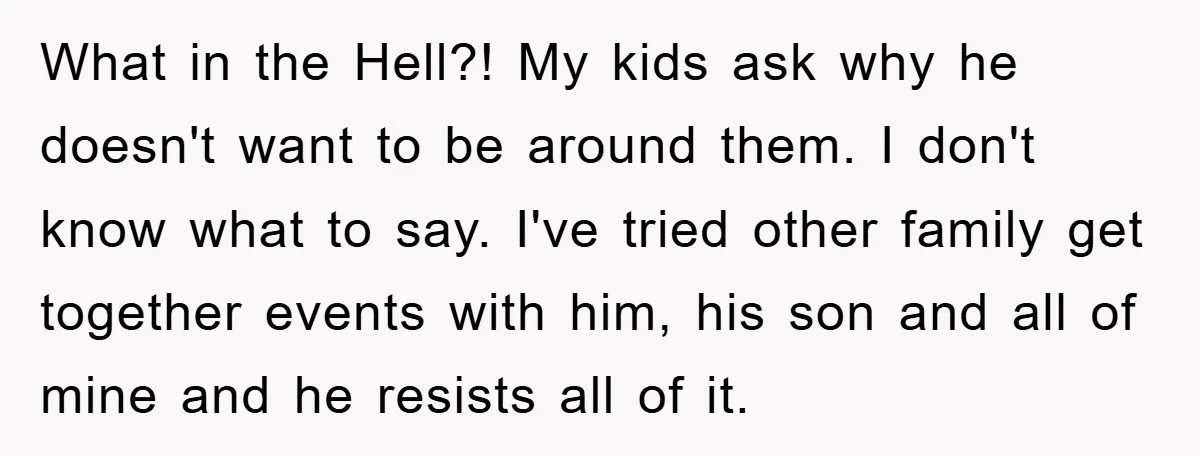 What in the Hell?! My kids ask why he doesn't want to be around them. I don't know what to say. I've tried other family get together events with him,...