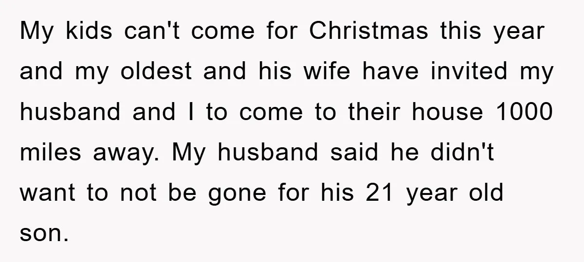 My kids can't come for Christmas this year and my oldest and his wife have invited my husband and I to come to their house 1000 miles away. My husband...