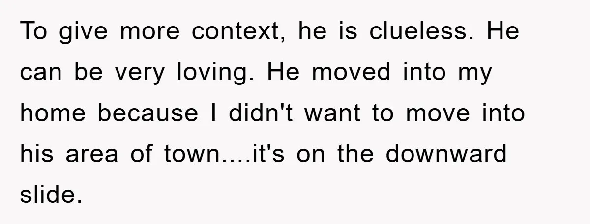 To give more context, he is clueless. He can be very loving. He moved into my home because I didn't want to move into his area of town....it's on the...