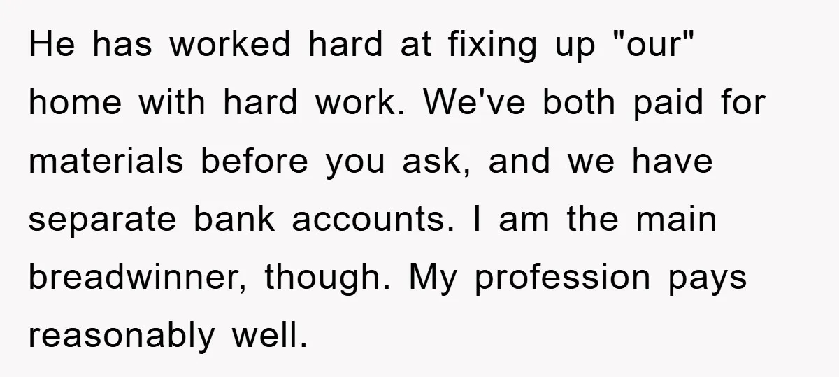 He has worked hard at fixing up "our" home with hard work. We've both paid for materials before you ask, and we have separate bank accounts. I am the main...