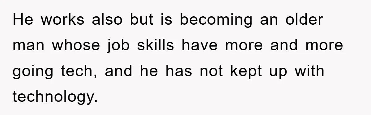 He works also but is becoming an older man whose job skills have more and more going tech, and he has not kept up with technology.