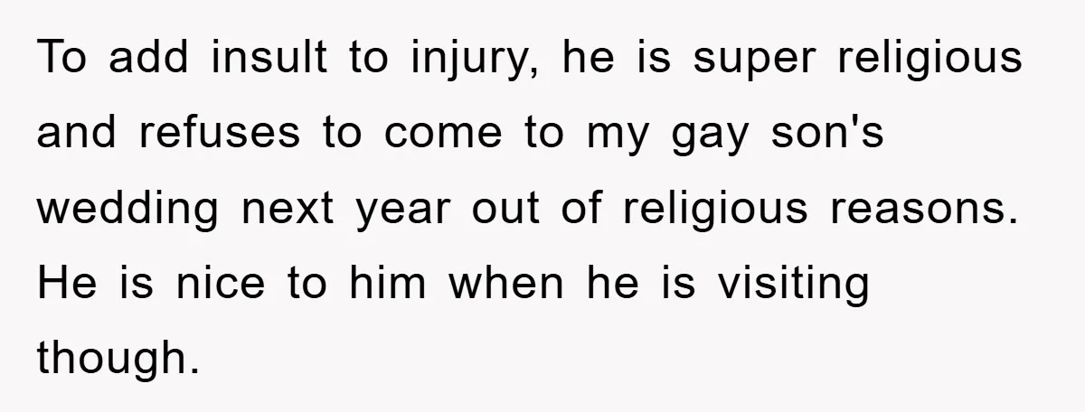 To add insult to injury, he is super religious and refuses to come to my gay son's wedding next year out of religious reasons. He is nice to him when...
