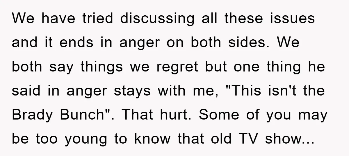 We have tried discussing all these issues and it ends in anger on both sides. We both say things we regret but one thing he said in anger stays with...