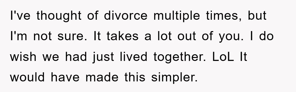 I've thought of divorce multiple times, but I'm not sure. It takes a lot out of you. I do wish we had just lived together. LoL It would have made...