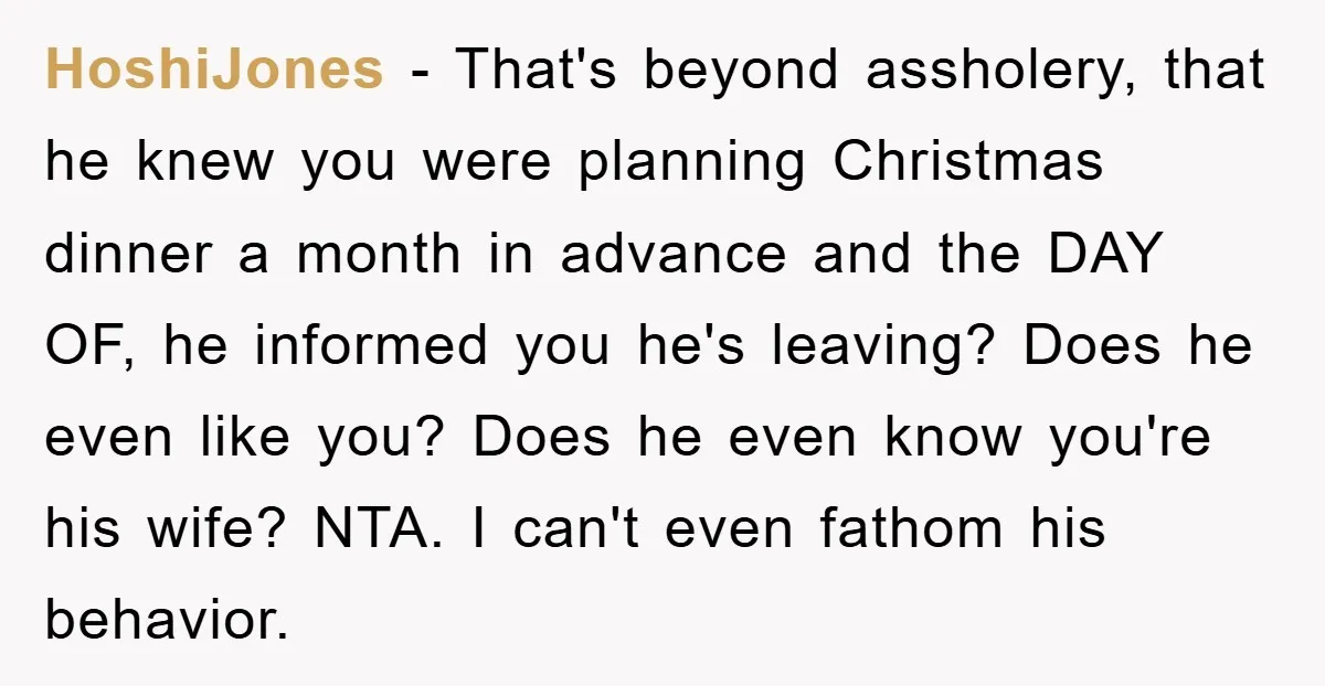 HoshiJones − That's beyond assholery, that he knew you were planning Christmas dinner a month in advance and the DAY OF, he informed you he's leaving? Does he even like...