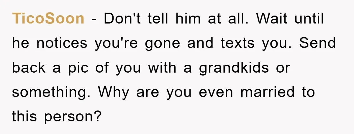 TicoSoon − Don't tell him at all. Wait until he notices you're gone and texts you. Send back a pic of you with a grandkids or something. Why are you...