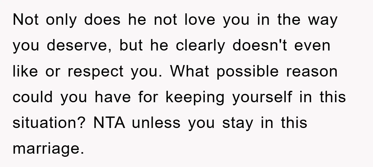 Not only does he not love you in the way you deserve, but he clearly doesn't even like or respect you. What possible reason could you have for keeping yourself...