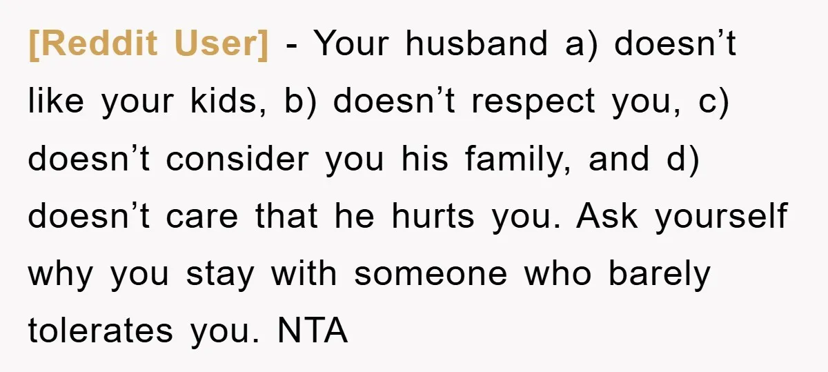 [Reddit User] − Your husband a) doesn’t like your kids, b) doesn’t respect you, c) doesn’t consider you his family, and d) doesn’t care that he hurts you. Ask yourself...
