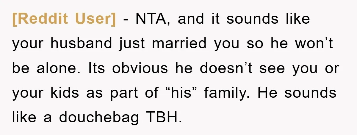 [Reddit User] − NTA, and it sounds like your husband just married you so he won’t be alone. Its obvious he doesn’t see you or your kids as part of...