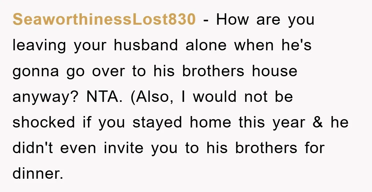 SeaworthinessLost830 − How are you leaving your husband alone when he's gonna go over to his brothers house anyway? NTA. (Also, I would not be shocked if you stayed home...