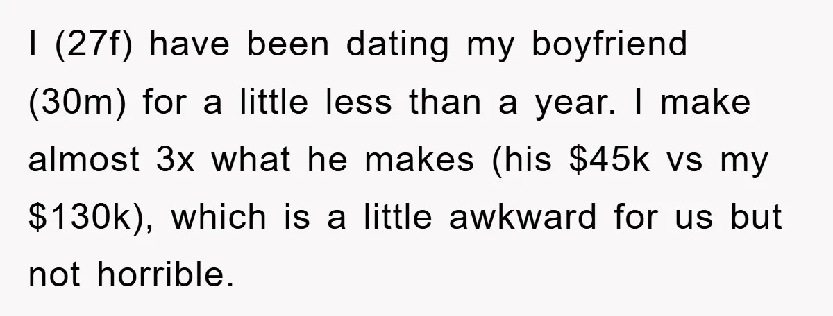 I (27f) have been dating my boyfriend (30m) for a little less than a year. I make almost 3x what he makes (his $45k vs my $130k), which is a...
