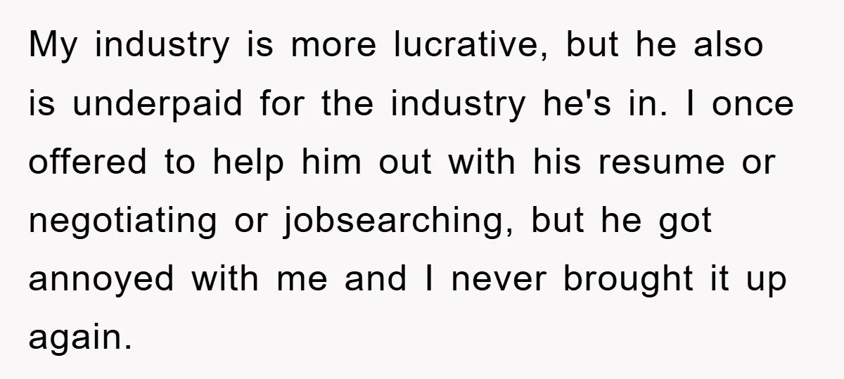 My industry is more lucrative, but he also is underpaid for the industry he's in. I once offered to help him out with his resume or negotiating or jobsearching, but...