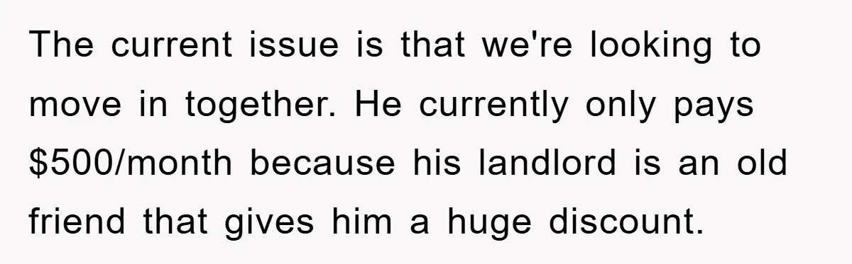 The current issue is that we're looking to move in together. He currently only pays $500/month because his landlord is an old friend that gives him a huge discount.