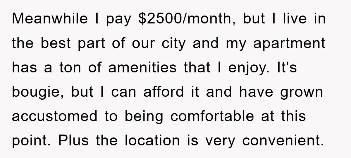 Meanwhile I pay $2500/month, but I live in the best part of our city and my apartment has a ton of amenities that I enjoy. It's bougie, but I can...