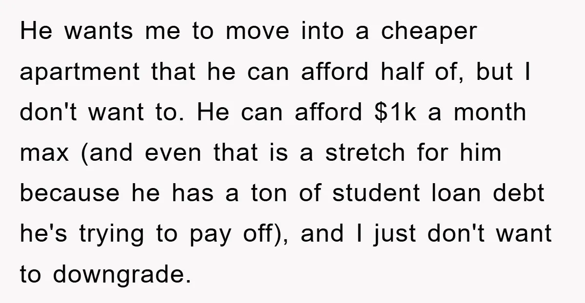 He wants me to move into a cheaper apartment that he can afford half of, but I don't want to. He can afford $1k a month max (and even that...