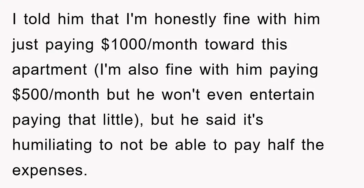 I told him that I'm honestly fine with him just paying $1000/month toward this apartment (I'm also fine with him paying $500/month but he won't even entertain paying that little),...