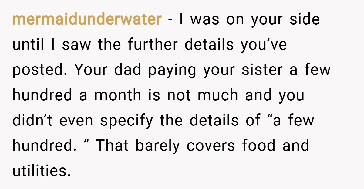 mermaidunderwater − I was on your side until I saw the further details you’ve posted. Your dad paying your sister a few hundred a month is not much and you...