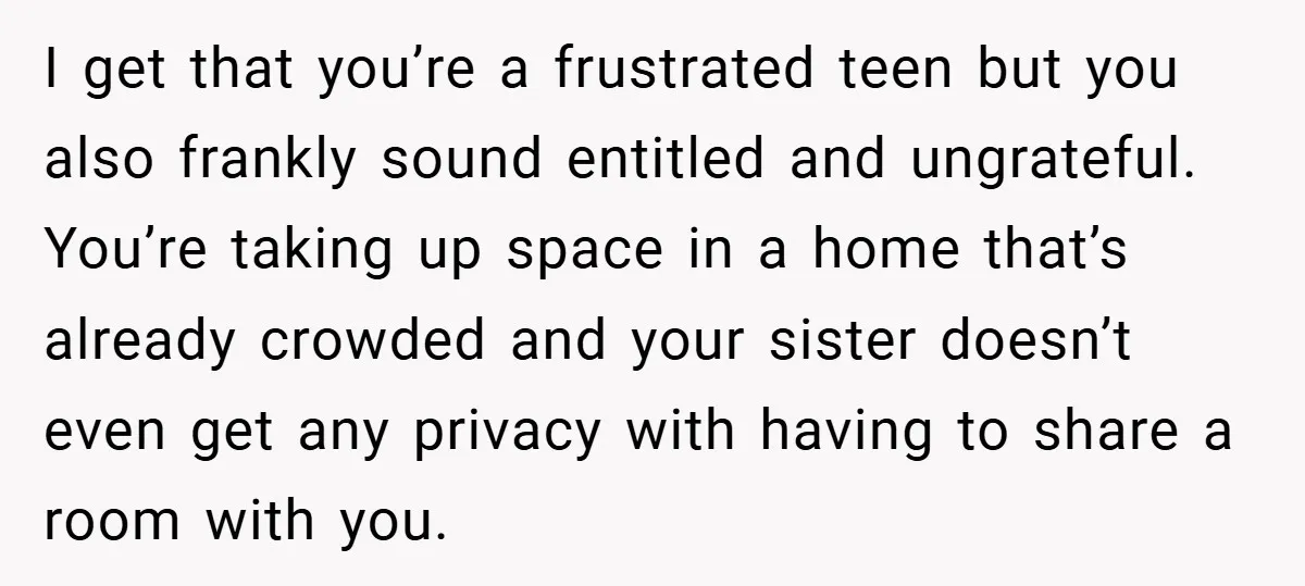 I get that you’re a frustrated teen but you also frankly sound entitled and ungrateful. You’re taking up space in a home that’s already crowded and your sister doesn’t even...
