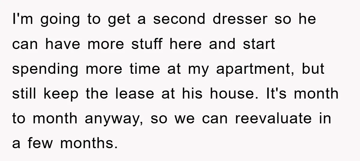 I'm going to get a second dresser so he can have more stuff here and start spending more time at my apartment, but still keep the lease at his house....