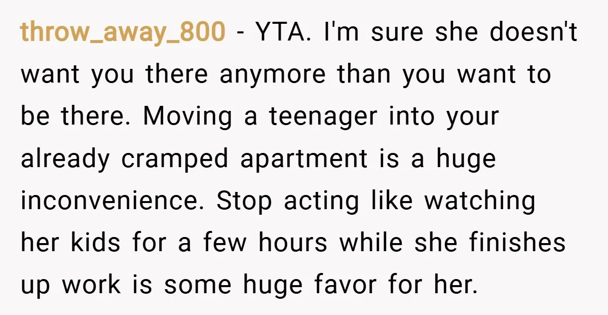 throw_away_800 − YTA. I'm sure she doesn't want you there anymore than you want to be there. Moving a teenager into your already cramped apartment is a huge inconvenience. Stop...