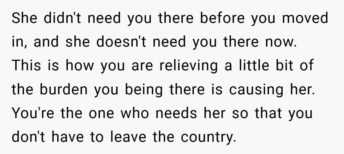 She didn't need you there before you moved in, and she doesn't need you there now. This is how you are relieving a little bit of the burden you being...