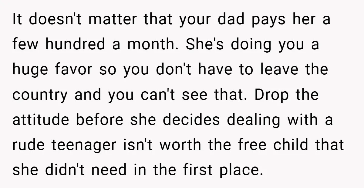 It doesn't matter that your dad pays her a few hundred a month. She's doing you a huge favor so you don't have to leave the country and you can't...