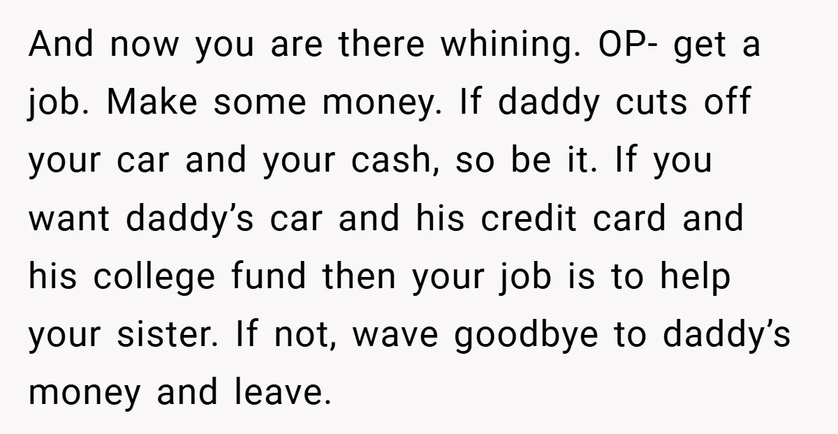 And now you are there whining. OP- get a job. Make some money. If daddy cuts off your car and your cash, so be it. If you want daddy’s car...