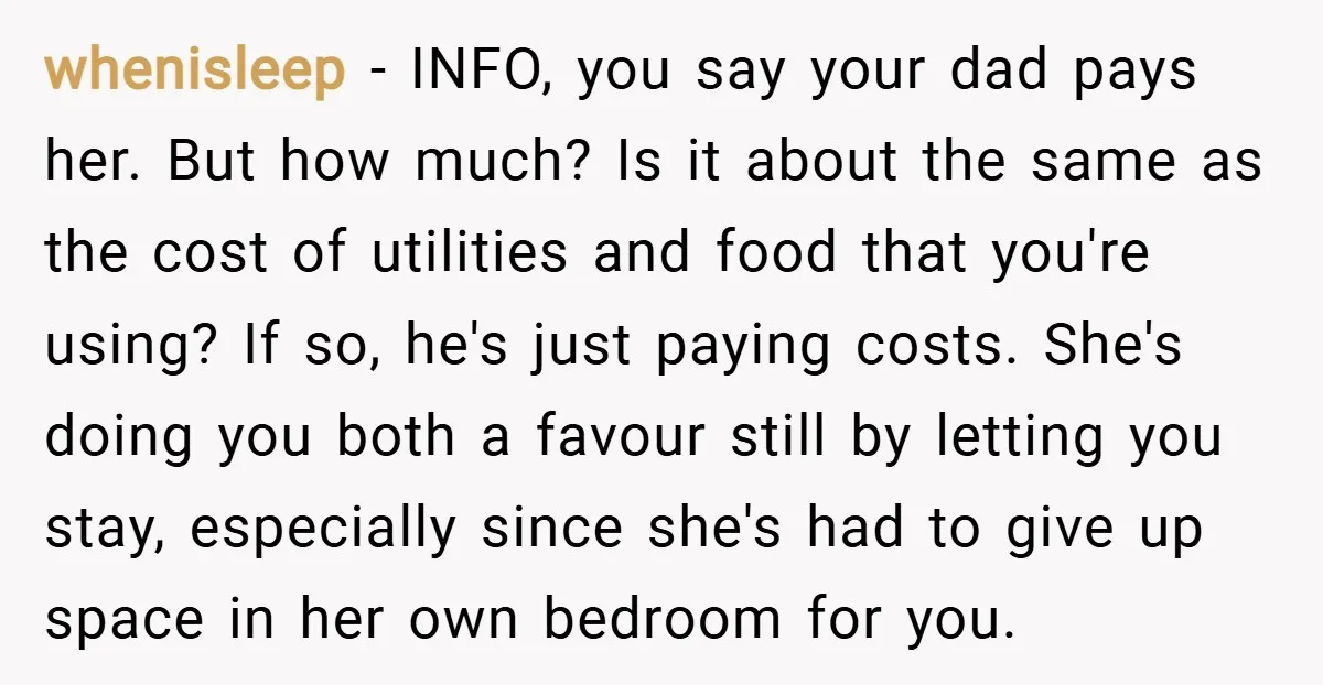 whenisleep − INFO, you say your dad pays her. But how much? Is it about the same as the cost of utilities and food that you're using? If so, he's...