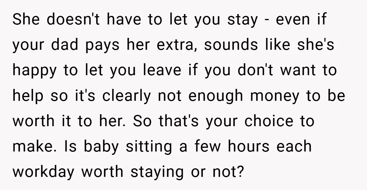 She doesn't have to let you stay - even if your dad pays her extra, sounds like she's happy to let you leave if you don't want to help so...