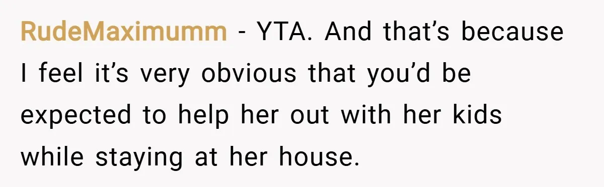 RudeMaximumm − YTA. And that’s because I feel it’s very obvious that you’d be expected to help her out with her kids while staying at her house.