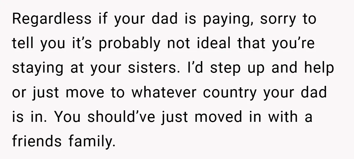 Regardless if your dad is paying, sorry to tell you it’s probably not ideal that you’re staying at your sisters. I’d step up and help or just move to whatever...