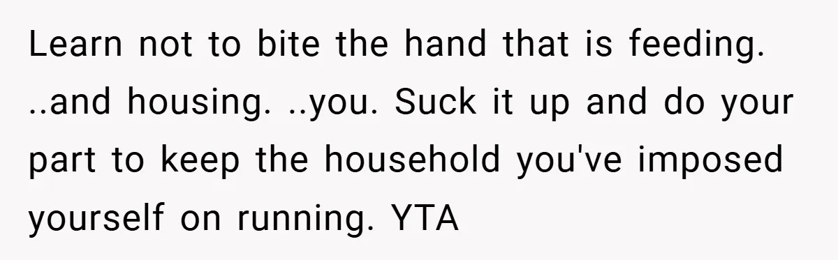 Learn not to bite the hand that is feeding. ..and housing. ..you. Suck it up and do your part to keep the household you've imposed yourself on running. YTA