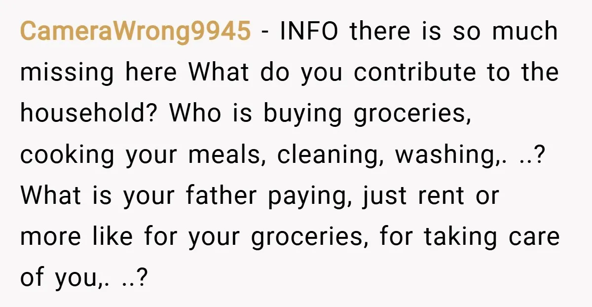 CameraWrong9945 − INFO there is so much missing here What do you contribute to the household? Who is buying groceries, cooking your meals, cleaning, washing,. ..? What is your father...
