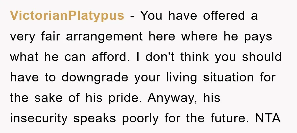 VictorianPlatypus − You have offered a very fair arrangement here where he pays what he can afford. I don't think you should have to downgrade your living situation for the...
