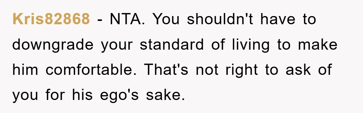 Kris82868 − NTA. You shouldn't have to downgrade your standard of living to make him comfortable. That's not right to ask of you for his ego's sake.
