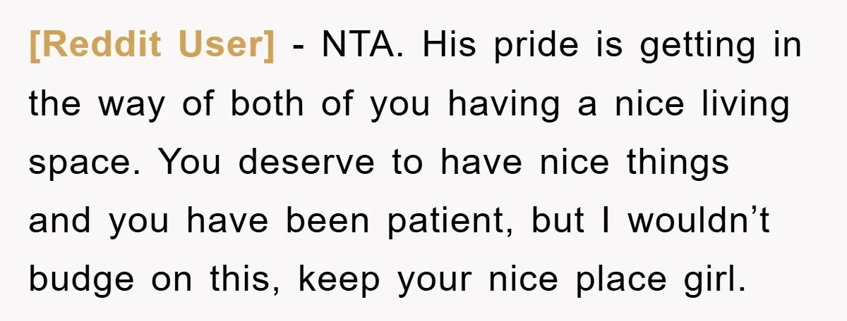 [Reddit User] − NTA. His pride is getting in the way of both of you having a nice living space. You deserve to have nice things and you have been...