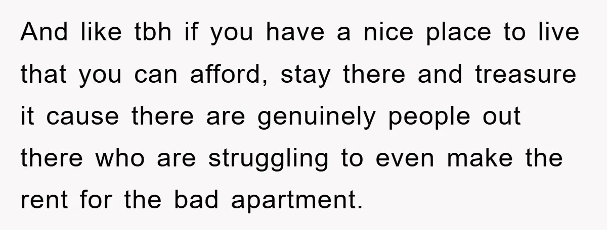 And like tbh if you have a nice place to live that you can afford, stay there and treasure it cause there are genuinely people out there who are struggling...
