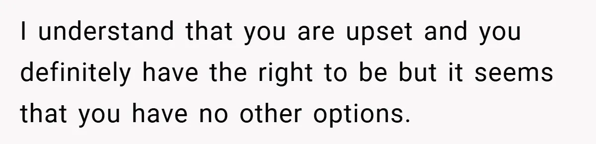 I understand that you are upset and you definitely have the right to be but it seems that you have no other options.